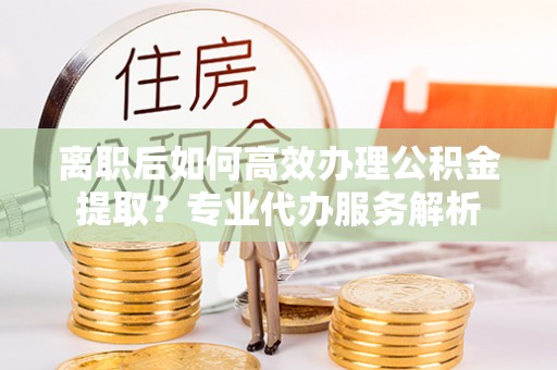 石家庄离职后如何高效办理公积金提取？专业代办服务解析