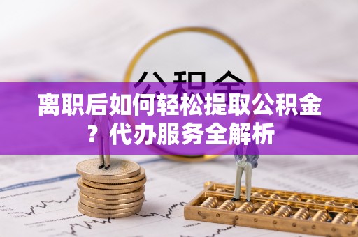石家庄离职后如何轻松提取公积金？代办服务全解析