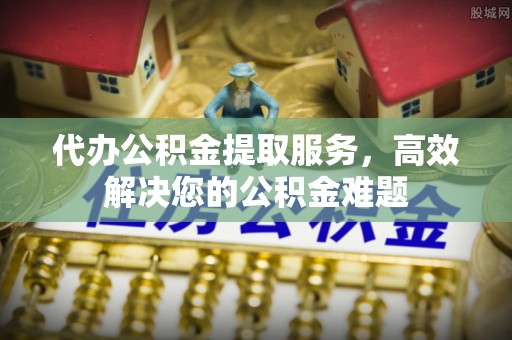 石家庄代办公积金提取服务，高效解决您的公积金难题