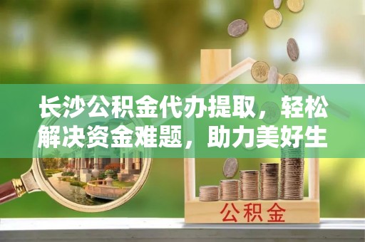 石家庄长沙公积金代办提取，轻松解决资金难题，助力美好生活