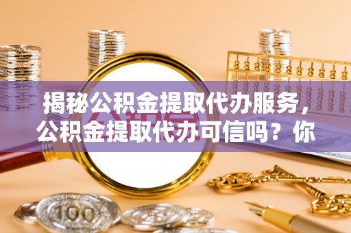 石家庄揭秘公积金提取代办服务，公积金提取代办可信吗？你的选择至关重要