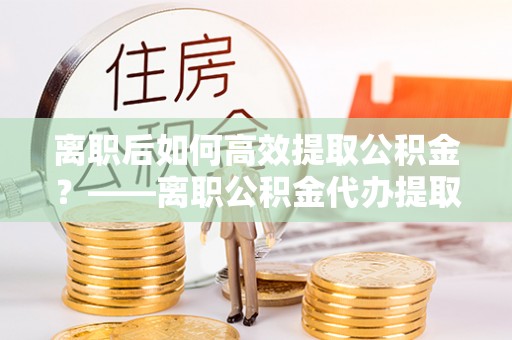 石家庄离职后如何高效提取公积金？——离职公积金代办提取全流程解析
