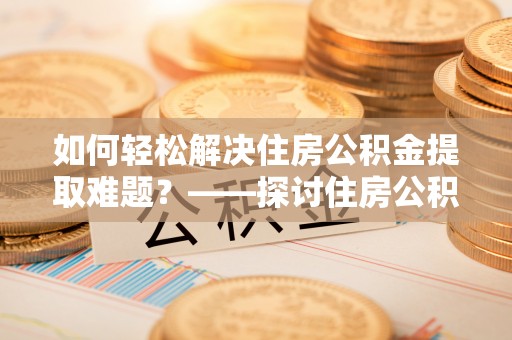 石家庄如何轻松解决住房公积金提取难题？——探讨住房公积金提取代办服务
