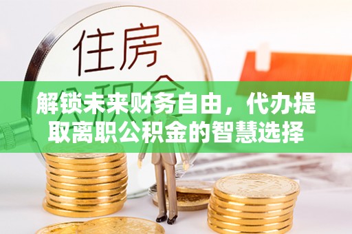 石家庄解锁未来财务自由，代办提取离职公积金的智慧选择