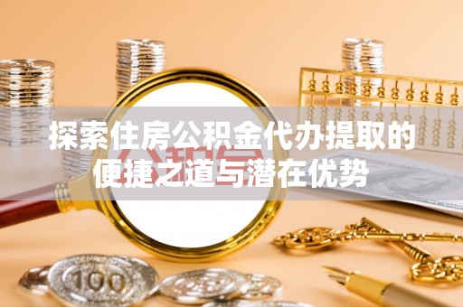 石家庄探索住房公积金代办提取的便捷之道与潜在优势