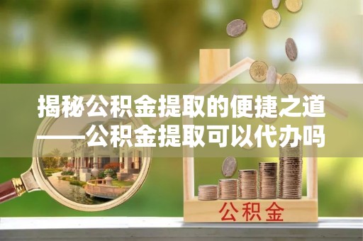 石家庄揭秘公积金提取的便捷之道——公积金提取可以代办吗？
