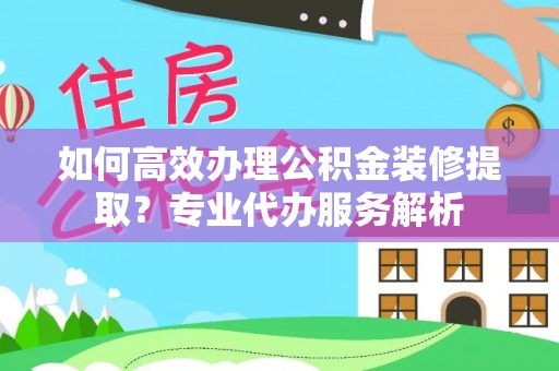 石家庄如何高效办理公积金装修提取？专业代办服务解析