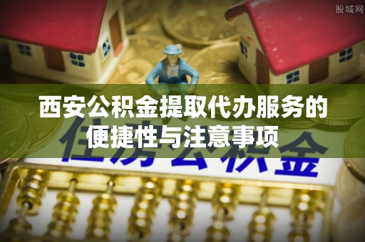 石家庄西安公积金提取代办服务的便捷性与注意事项