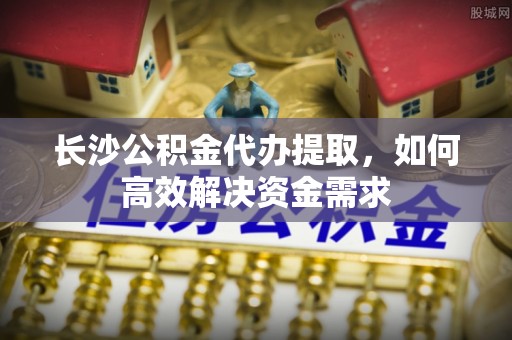 石家庄长沙公积金代办提取，如何高效解决资金需求