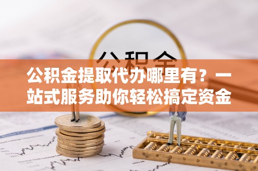 石家庄公积金提取代办哪里有？一站式服务助你轻松搞定资金难题