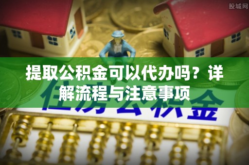石家庄提取公积金可以代办吗？详解流程与注意事项