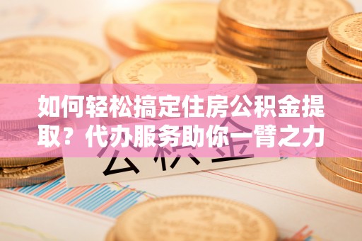 石家庄如何轻松搞定住房公积金提取？代办服务助你一臂之力