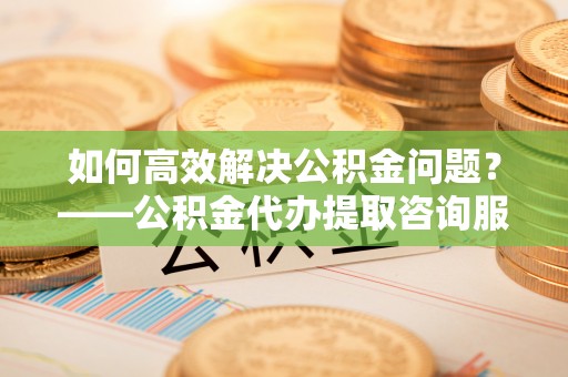 石家庄如何高效解决公积金问题？——公积金代办提取咨询服务指南