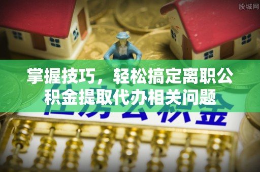 石家庄掌握技巧，轻松搞定离职公积金提取代办相关问题