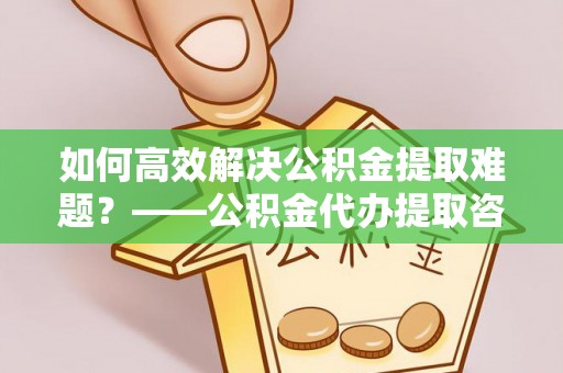 石家庄如何高效解决公积金提取难题？——公积金代办提取咨询服务全解析