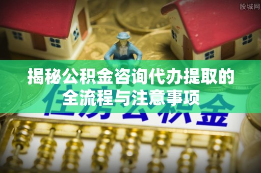 石家庄揭秘公积金咨询代办提取的全流程与注意事项