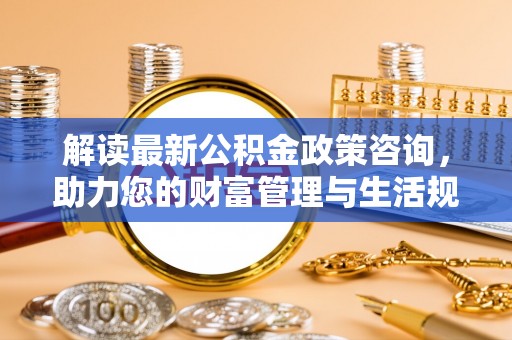 石家庄解读最新公积金政策咨询，助力您的财富管理与生活规划