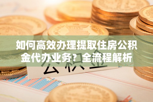 石家庄如何高效办理提取住房公积金代办业务？全流程解析