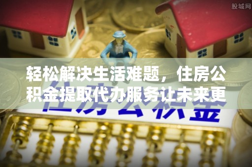 石家庄轻松解决生活难题，住房公积金提取代办服务让未来更安心