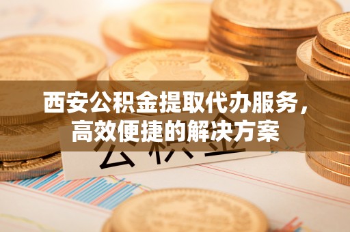 石家庄西安公积金提取代办服务，高效便捷的解决方案