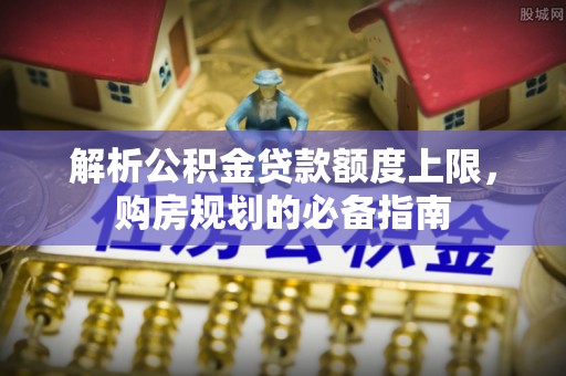 石家庄解析公积金贷款额度上限，购房规划的必备指南