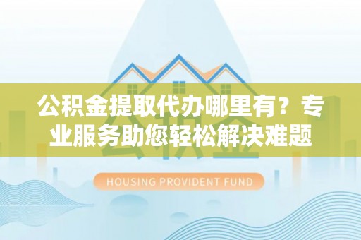 石家庄公积金提取代办哪里有？专业服务助您轻松解决难题