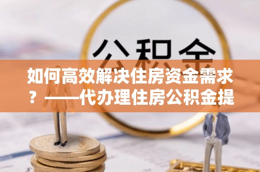 石家庄如何高效解决住房资金需求？——代办理住房公积金提取服务全解析