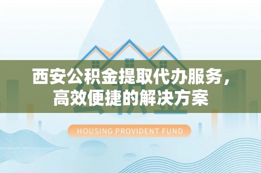 石家庄西安公积金提取代办服务，高效便捷的解决方案