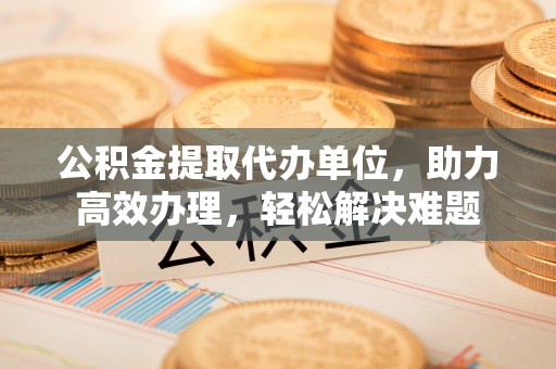 石家庄公积金提取代办单位，助力高效办理，轻松解决难题