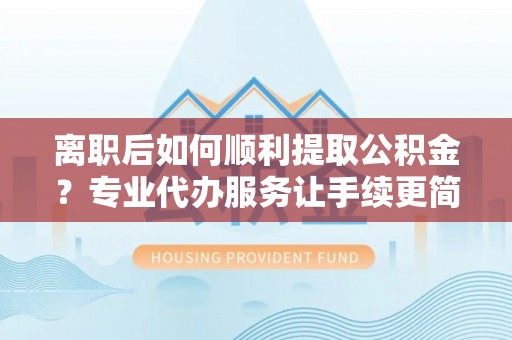 石家庄离职后如何顺利提取公积金？专业代办服务让手续更简单