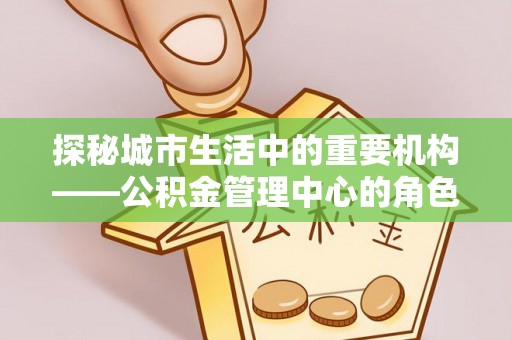 石家庄探秘城市生活中的重要机构——公积金管理中心的角色与意义
