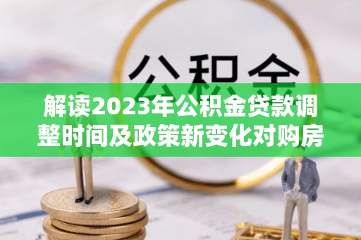 石家庄解读2023年公积金贷款调整时间及政策新变化对购房的影响
