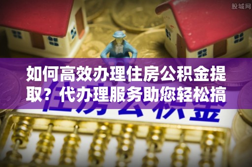 石家庄如何高效办理住房公积金提取？代办理服务助您轻松搞定