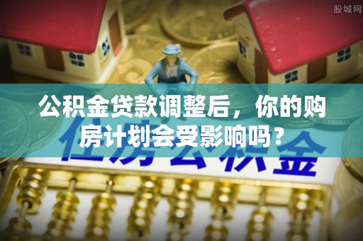 石家庄公积金贷款调整后，你的购房计划会受影响吗？