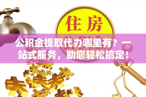 石家庄公积金提取代办哪里有？一站式服务，助您轻松搞定！