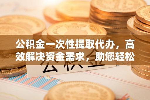 石家庄公积金一次性提取代办，高效解决资金需求，助您轻松应对生活难题