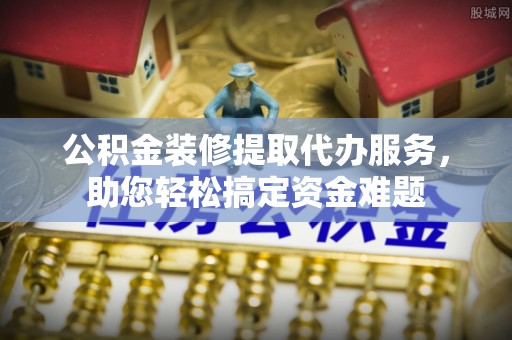 石家庄公积金装修提取代办服务，助您轻松搞定资金难题