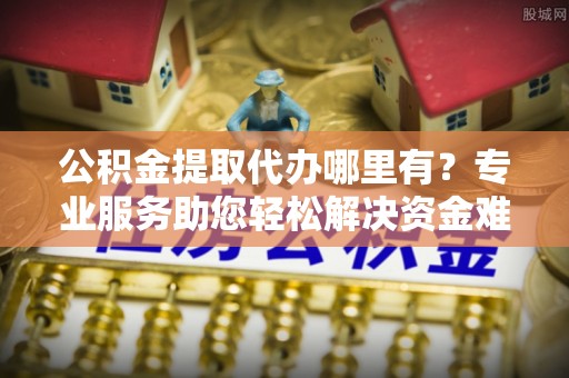 石家庄公积金提取代办哪里有？专业服务助您轻松解决资金难题