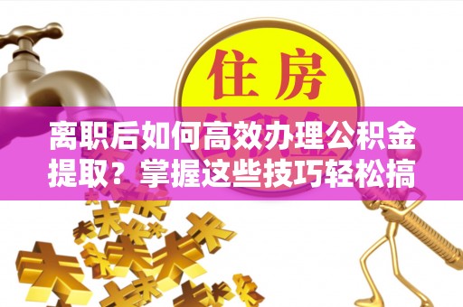 石家庄离职后如何高效办理公积金提取？掌握这些技巧轻松搞定