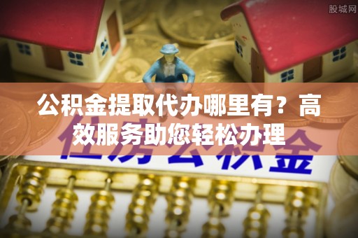 石家庄公积金提取代办哪里有？高效服务助您轻松办理
