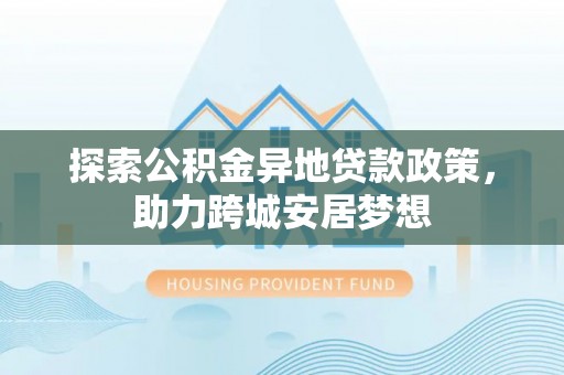 石家庄探索公积金异地贷款政策，助力跨城安居梦想