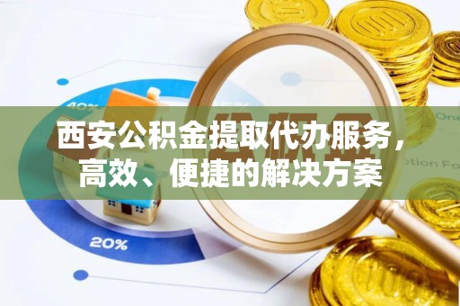 石家庄西安公积金提取代办服务，高效、便捷的解决方案