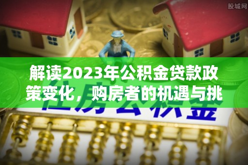 石家庄解读2023年公积金贷款政策变化，购房者的机遇与挑战
