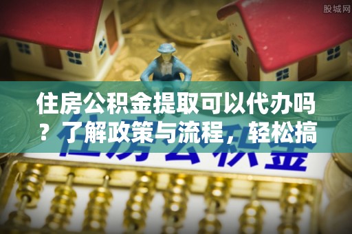 石家庄住房公积金提取可以代办吗？了解政策与流程，轻松搞定公积金提取