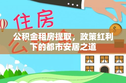 石家庄公积金租房提取，政策红利下的都市安居之道
