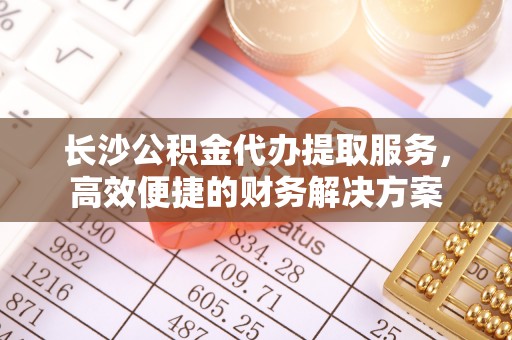 石家庄长沙公积金代办提取服务，高效便捷的财务解决方案
