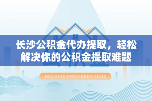 石家庄长沙公积金代办提取，轻松解决你的公积金提取难题