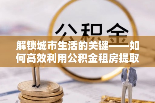 石家庄解锁城市生活的关键——如何高效利用公积金租房提取实现居住自由
