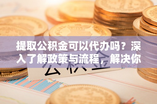 石家庄提取公积金可以代办吗？深入了解政策与流程，解决你的疑问