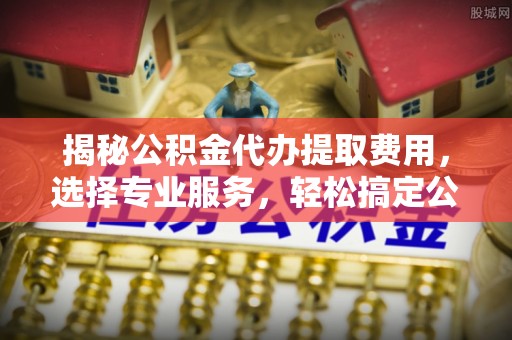石家庄揭秘公积金代办提取费用，选择专业服务，轻松搞定公积金提取